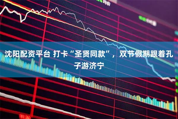 沈阳配资平台 打卡“圣贤同款”，双节假期跟着孔子游济宁