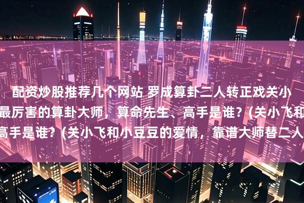 配资炒股推荐几个网站 罗成算卦二人转正戏关小飞小豆豆，阜新靠谱的最厉害的算卦大师，算命先生、高手是谁？(关小飞和小豆豆的爱情，靠谱大师替二人算卦)