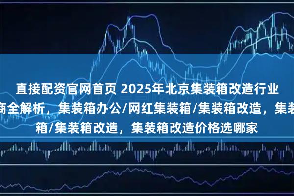 直接配资官网首页 2025年北京集装箱改造行业口碑榜，优质服务商全解析，集装箱办公/网红集装箱/集装箱改造，集装箱改造价格选哪家
