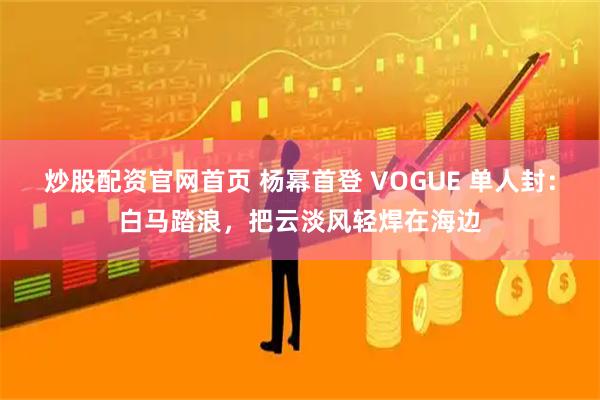 炒股配资官网首页 杨幂首登 VOGUE 单人封：白马踏浪，把云淡风轻焊在海边