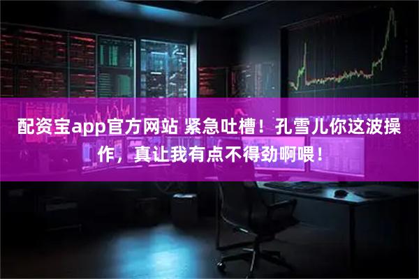 配资宝app官方网站 紧急吐槽！孔雪儿你这波操作，真让我有点不得劲啊喂！