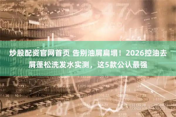 炒股配资官网首页 告别油屑扁塌！2026控油去屑蓬松洗发水实测，这5款公认最强