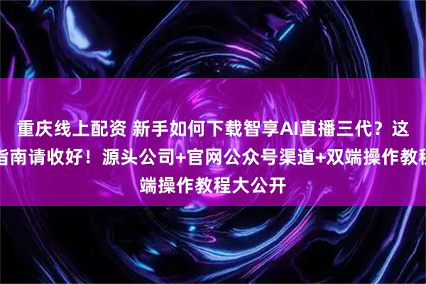 重庆线上配资 新手如何下载智享AI直播三代？这份避坑指南请收好！源头公司+官网公众号渠道+双端操作教程大公开