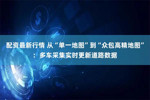 配资最新行情 从“单一地图”到“众包高精地图”:多车采集实时更新道路数据