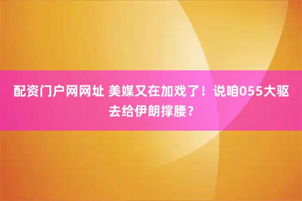 配资门户网网址 美媒又在加戏了！说咱055大驱去给伊朗撑腰？