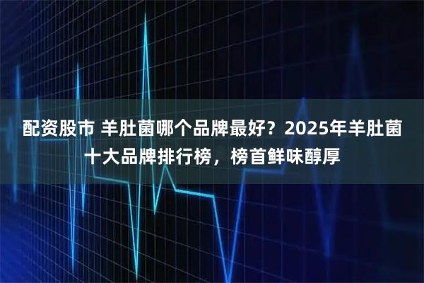 配资股市 羊肚菌哪个品牌最好?2025年羊肚菌十大品牌排行榜,榜首鲜味醇厚