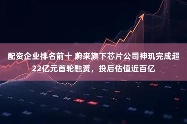 配资企业排名前十 蔚来旗下芯片公司神玑完成超22亿元首轮融资，投后估值近百亿