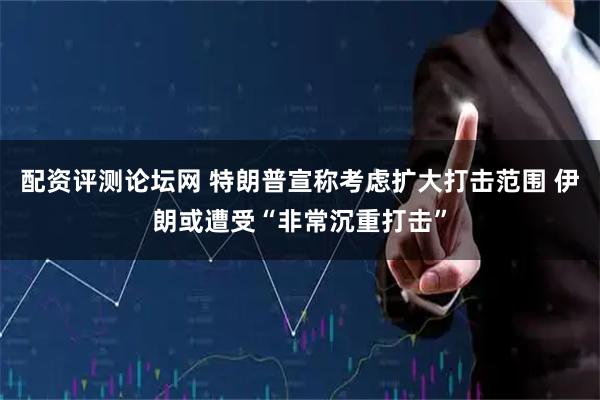 配资评测论坛网 特朗普宣称考虑扩大打击范围 伊朗或遭受“非常沉重打击”