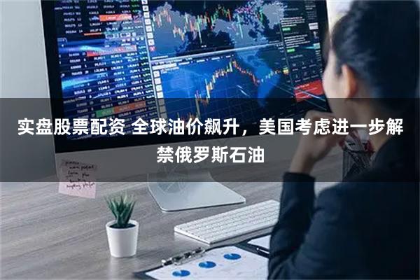 实盘股票配资 全球油价飙升，美国考虑进一步解禁俄罗斯石油