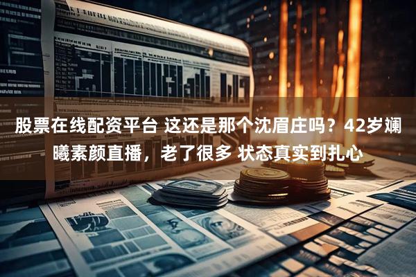 股票在线配资平台 这还是那个沈眉庄吗？42岁斓曦素颜直播，老了很多 状态真实到扎心