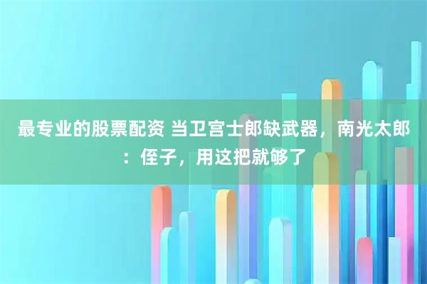 最专业的股票配资 当卫宫士郎缺武器,南光太郎:侄子,用这把就够了