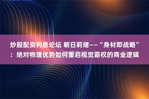 炒股配资利息论坛 朝日莉绪——“身材即战略”：绝对物理优势如何重启视觉霸权的商业逻辑