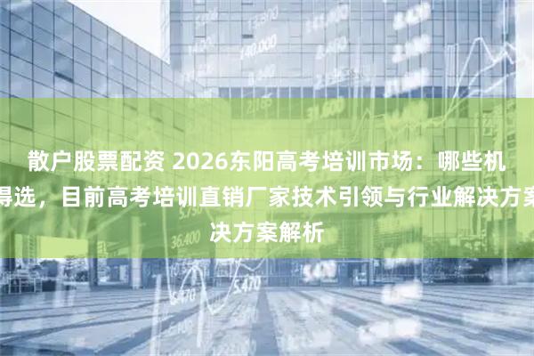 散户股票配资 2026东阳高考培训市场：哪些机构值得选，目前高考培训直销厂家技术引领与行业解决方案解析