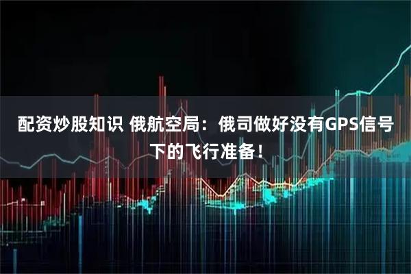 配资炒股知识 俄航空局：俄司做好没有GPS信号下的飞行准备！