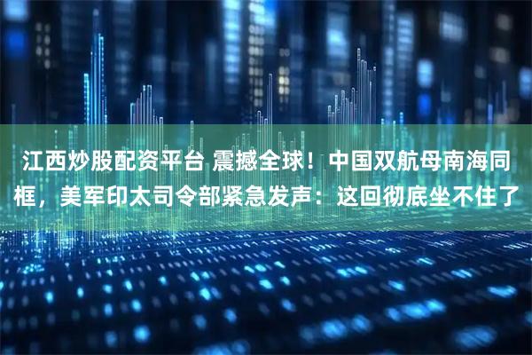 江西炒股配资平台 震撼全球！中国双航母南海同框，美军印太司令部紧急发声：这回彻底坐不住了