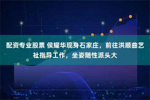 配资专业股票 侯耀华现身石家庄，前往洪顺曲艺社指导工作，坐姿随性派头大