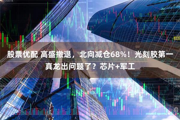 股票优配 高盛撤退，北向减仓68%！光刻胶第一真龙出问题了？芯片+军工